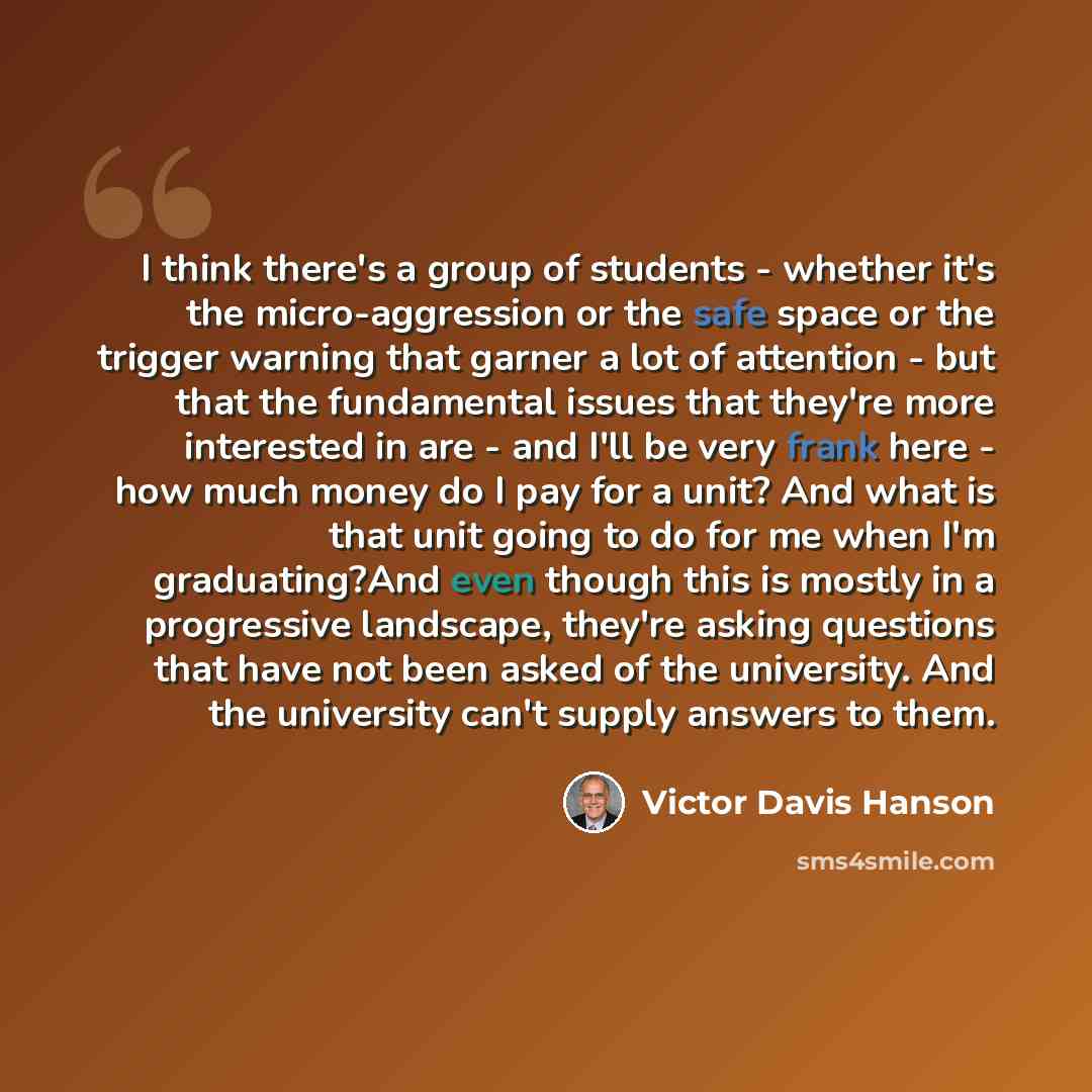 “I think there's a group of students - whether it's the micro-aggression or the safe space or the trigger warning that garner a lot of attention - but that the fundamental issues that they're more interested in are - and I'll be very frank here - how much money do I pay for a unit? And what is that…” quote by Victor Davis Hanson