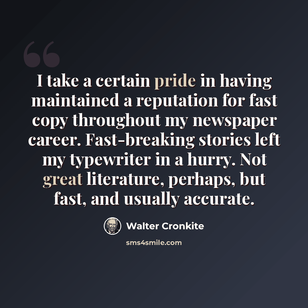 “I take a certain pride in having maintained a reputation for fast copy throughout my newspaper career. Fast-breaking stories left my typewriter in a hurry. Not great literature, perhaps, but fast, and usually accurate.” quote by Walter Cronkite