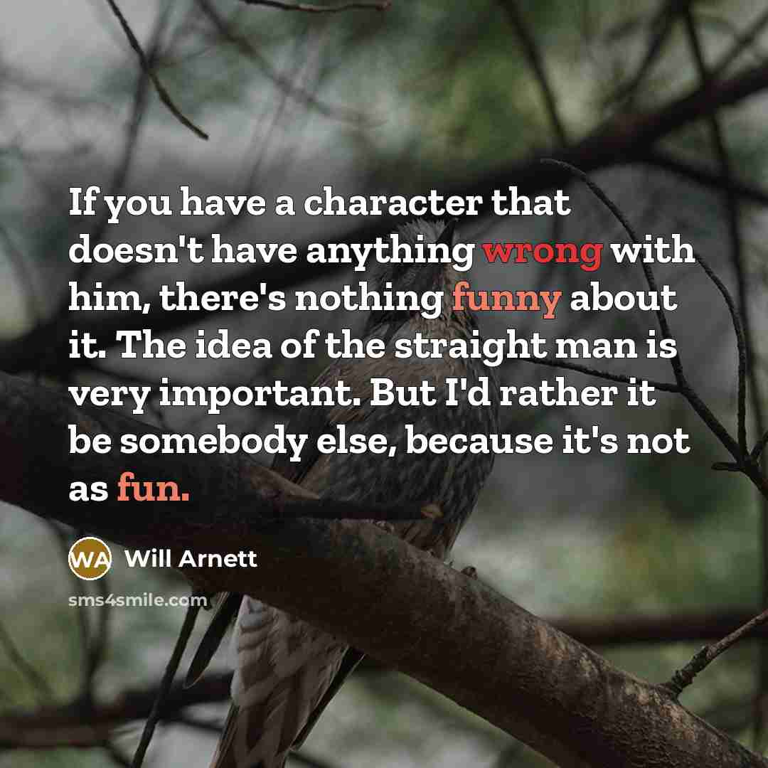 “If you have a character that doesn't have anything wrong with him, there's nothing funny about it. The idea of the straight man is very important. But I'd rather it be somebody else, because it's not as fun.” quote by Will Arnett