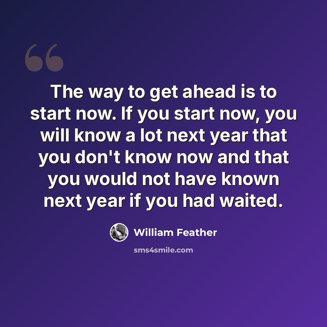 “The way to get ahead is to start now. If you start now, you will know a lot next year that you don't know now and that you would not have known next year if you had waited.” quote by William Feather
