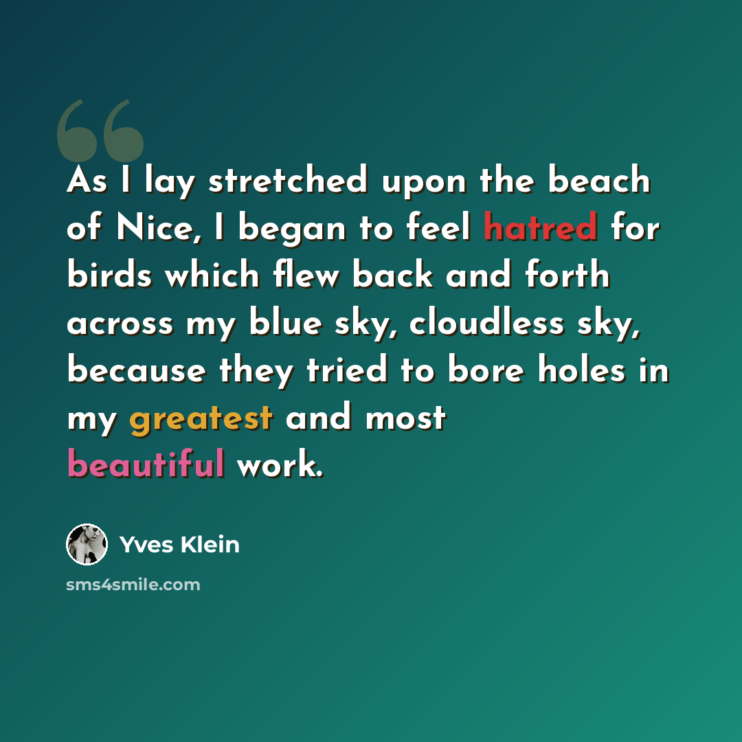 “As I lay stretched upon the beach of Nice, I began to feel hatred for birds which flew back and forth across my blue sky, cloudless sky, because they tried to bore holes in my greatest and most beautiful work.” quote by Yves Klein