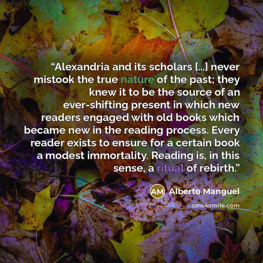 “Alexandria and its scholars […] never mistook the true nature of the past; they knew it to be the source of an ever-shifting present in which new readers engaged with old books which became new in the reading process. Every reader exists to ensure for a certain book a modest immortality. Reading…” quote by Alberto Manguel