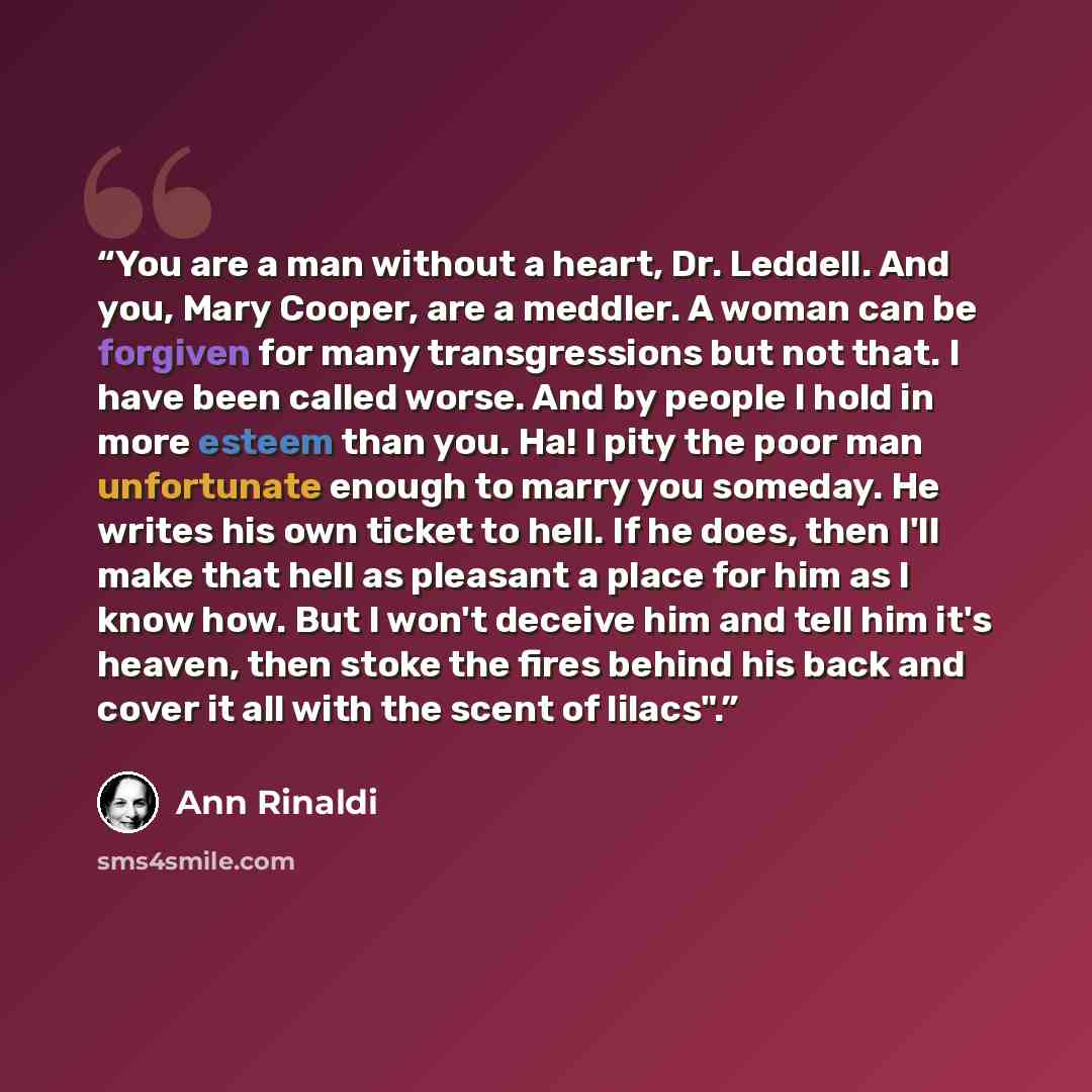 “You are a man without a heart, Dr. Leddell. And you, Mary Cooper, are a meddler. A woman can be forgiven for many transgressions but not that. I have been called worse. And by people I hold in more esteem than you. Ha! I pity the poor man unfortunate enough to marry you someday. He writes his own…” quote by Ann Rinaldi