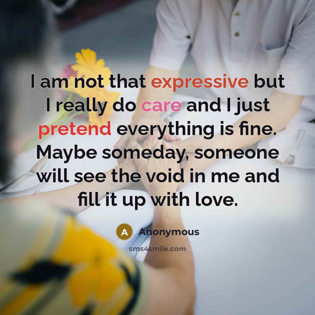 “I am not that expressive but I really do care and I just pretend everything is fine. Maybe someday, someone will see the void in me and fill it up with love.” quote by Anonymous