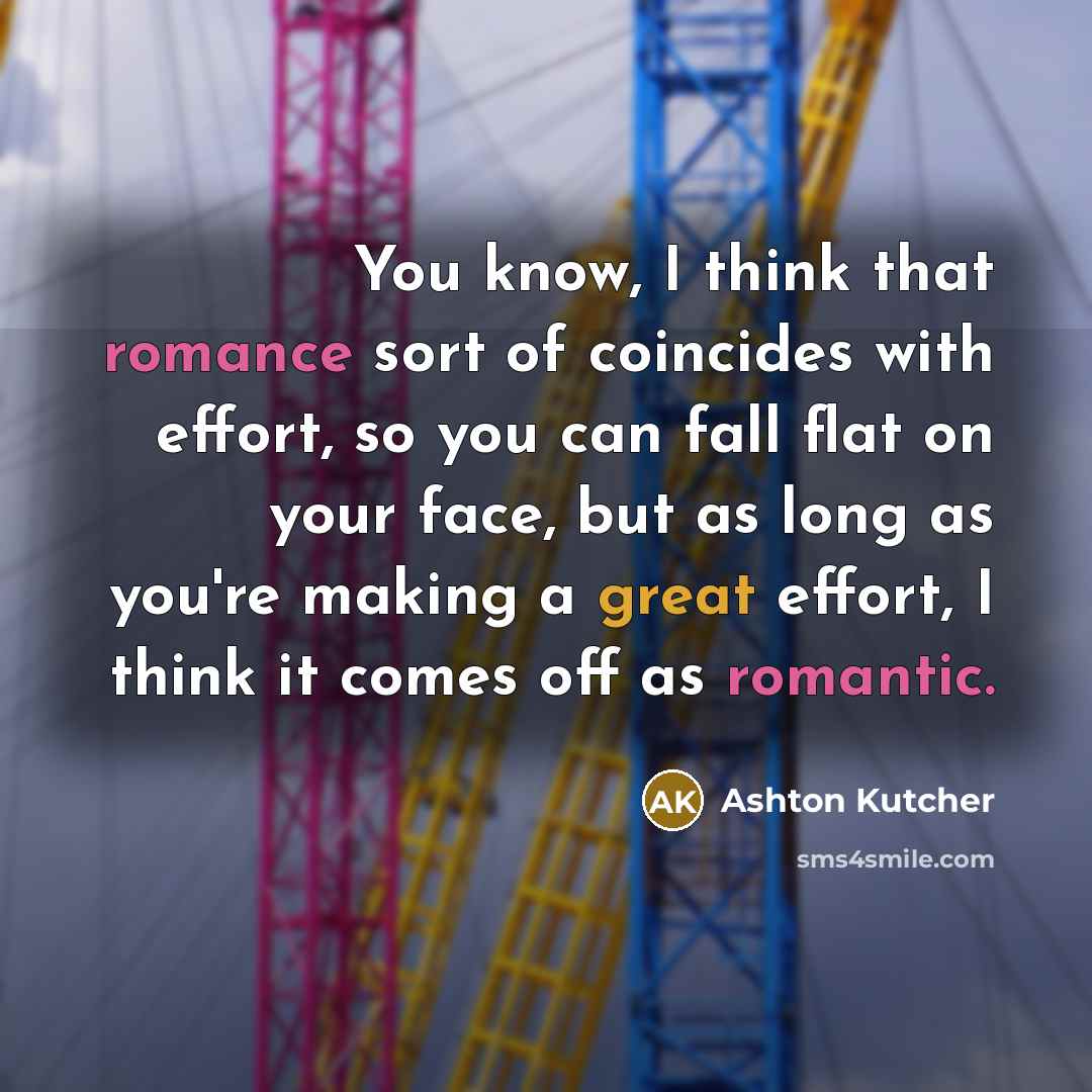 “You know, I think that romance sort of coincides with effort, so you can fall flat on your face, but as long as you're making a great effort, I think it comes off as romantic.” quote by Ashton Kutcher