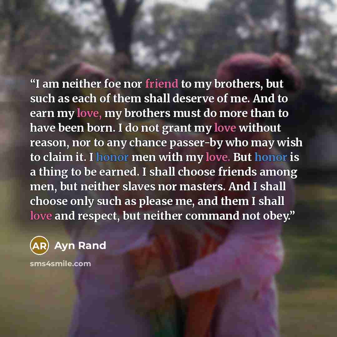 “I am neither foe nor friend to my brothers, but such as each of them shall deserve of me. And to earn my love, my brothers must do more than to have been born. I do not grant my love without reason, nor to any chance passer-by who may wish to claim it. I honor men with my love. But honor is a…” quote by Ayn Rand