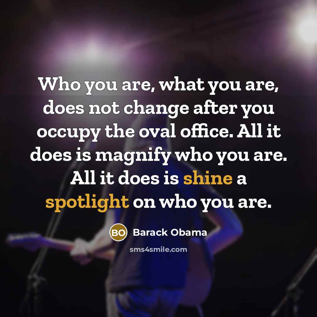 “Who you are, what you are, does not change after you occupy the oval office. All it does is magnify who you are. All it does is shine a spotlight on who you are.” quote by Barack Obama