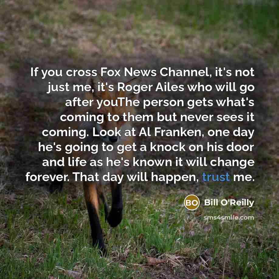 “If you cross Fox News Channel, it's not just me, it's Roger Ailes who will go after youThe person gets what's coming to them but never sees it coming. Look at Al Franken, one day he's going to get a knock on his door and life as he's known it will change forever. That day will happen, trust me.” quote by Bill O'Reilly