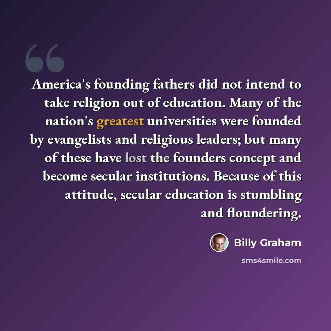 “America's founding fathers did not intend to take religion out of education. Many of the nation's greatest universities were founded by evangelists and religious leaders; but many of these have lost the founders concept and become secular institutions. Because of this attitude, secular education…” quote by Billy Graham