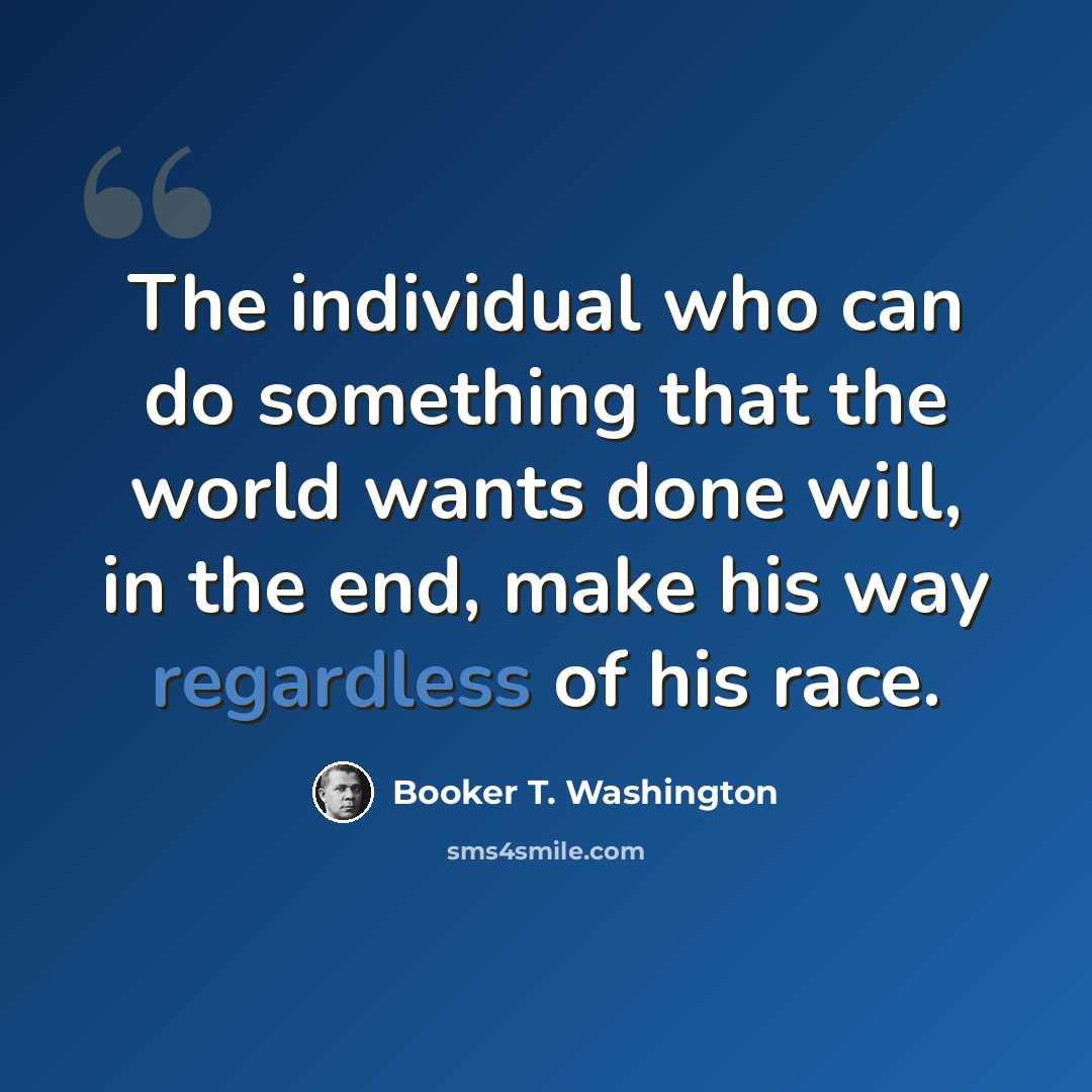 “The individual who can do something that the world wants done will, in the end, make his way regardless of his race.” quote by Booker T. Washington