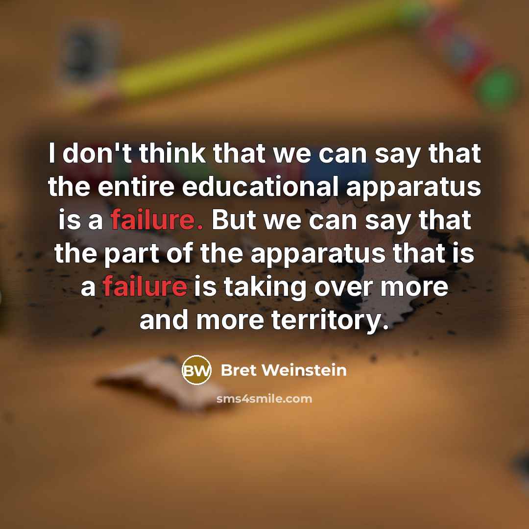 “I don't think that we can say that the entire educational apparatus is a failure. But we can say that the part of the apparatus that is a failure is taking over more and more territory.” quote by Bret Weinstein