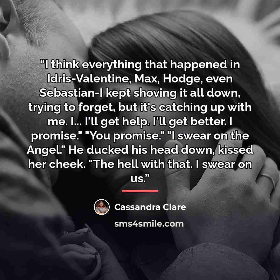 “I think everything that happened in Idris-Valentine, Max, Hodge, even Sebastian-I kept shoving it all down, trying to forget, but it's catching up with me. I... I'll get help. I'll get better. I promise." "You promise." "I swear on the Angel." He ducked his head down, kissed her cheek. "The hell…” quote by Cassandra Clare