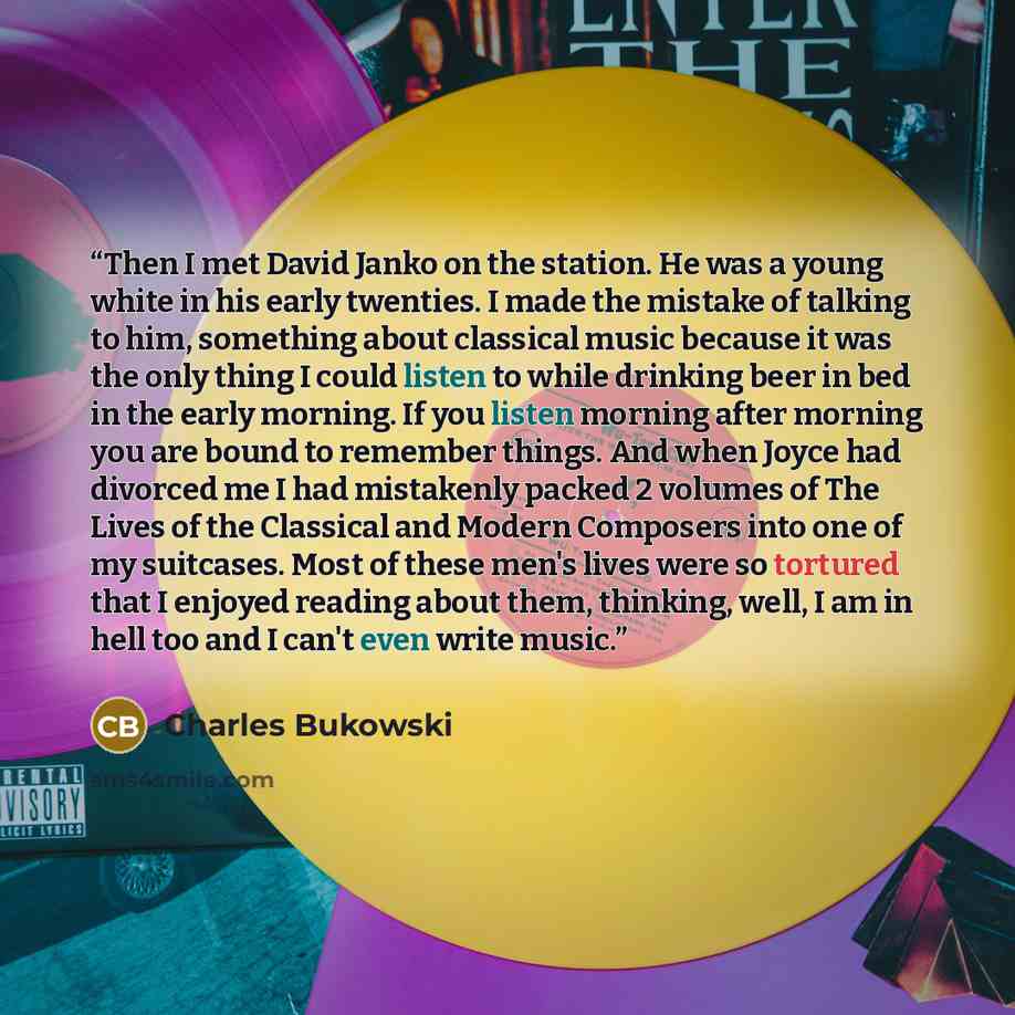 “Then I met David Janko on the station. He was a young white in his early twenties. I made the mistake of talking to him, something about classical music because it was the only thing I could listen to while drinking beer in bed in the early morning. If you listen morning after morning you are…” quote by Charles Bukowski