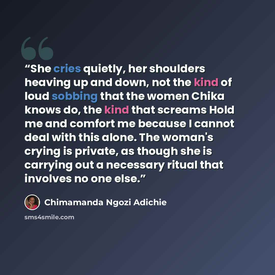 “She cries quietly, her shoulders heaving up and down, not the kind of loud sobbing that the women Chika knows do, the kind that screams Hold me and comfort me because I cannot deal with this alone. The woman's crying is private, as though she is carrying out a necessary ritual that involves no one…” quote by Chimamanda Ngozi Adichie