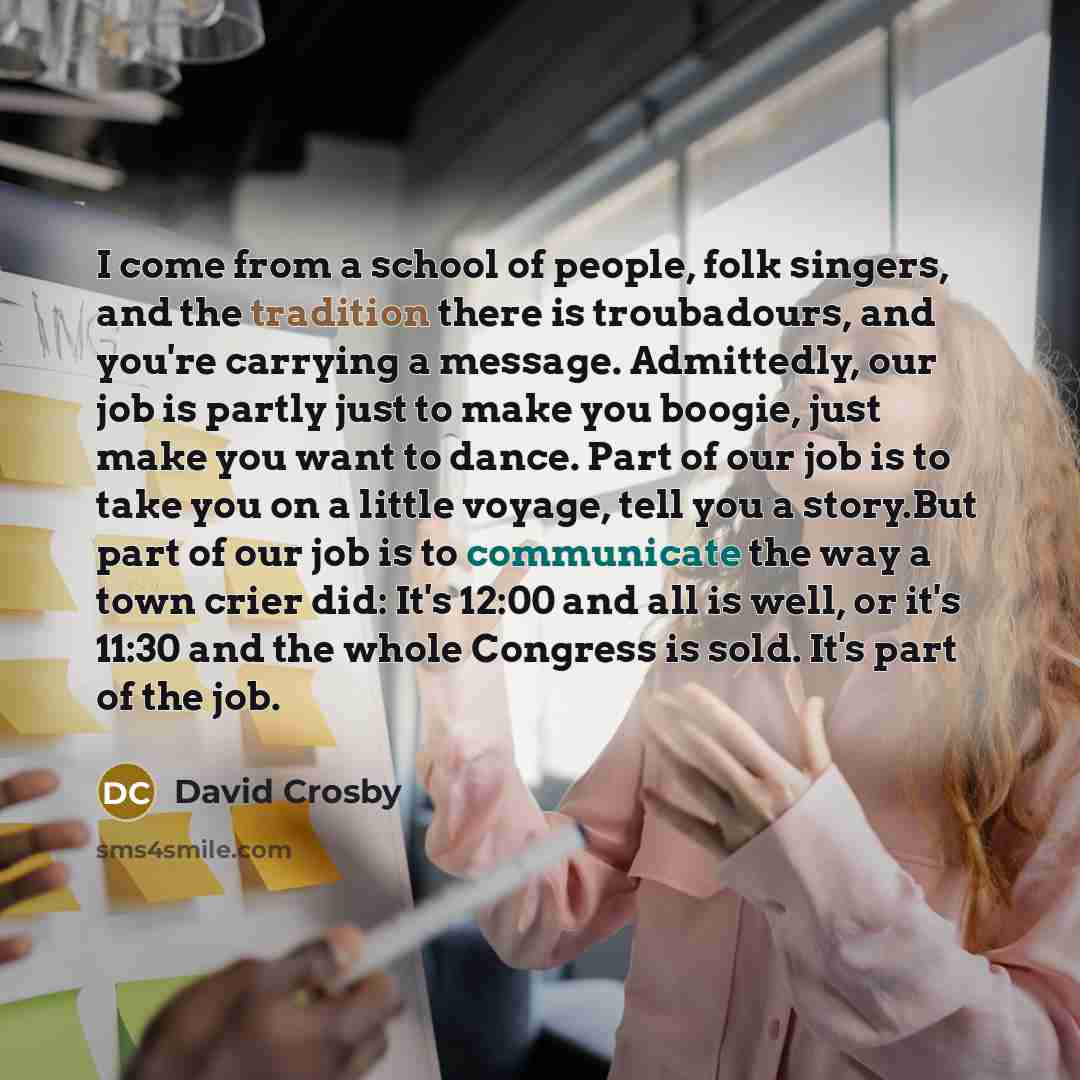“I come from a school of people, folk singers, and the tradition there is troubadours, and you're carrying a message. Admittedly, our job is partly just to make you boogie, just make you want to dance. Part of our job is to take you on a little voyage, tell you a story.But part of our job is to…” quote by David Crosby