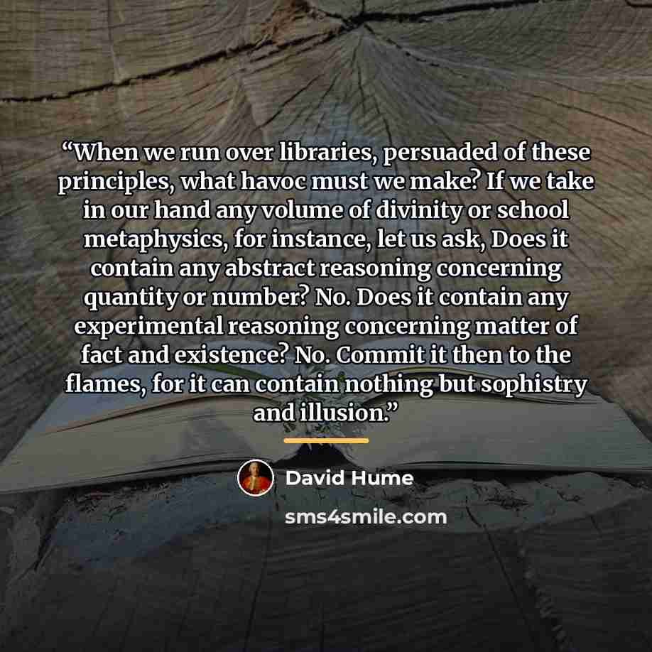 “When we run over libraries, persuaded of these principles, what havoc must we make? If we take in our hand any volume of divinity or school metaphysics, for instance, let us ask, Does it contain any abstract reasoning concerning quantity or number? No. Does it contain any experimental reasoning…” quote by David Hume