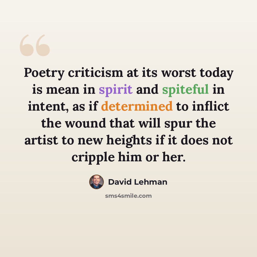 “Poetry criticism at its worst today is mean in spirit and spiteful in intent, as if determined to inflict the wound that will spur the artist to new heights if it does not cripple him or her.” quote by David Lehman