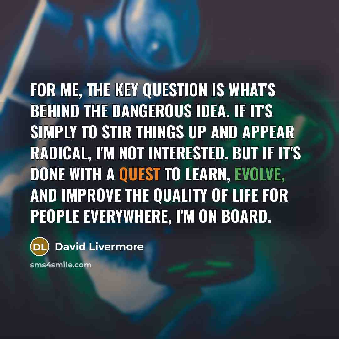 “For me, the key question is what's behind the dangerous idea. If it's simply to stir things up and appear radical, I'm not interested. But if it's done with a quest to learn, evolve, and improve the quality of life for people everywhere, I'm on board.” quote by David Livermore