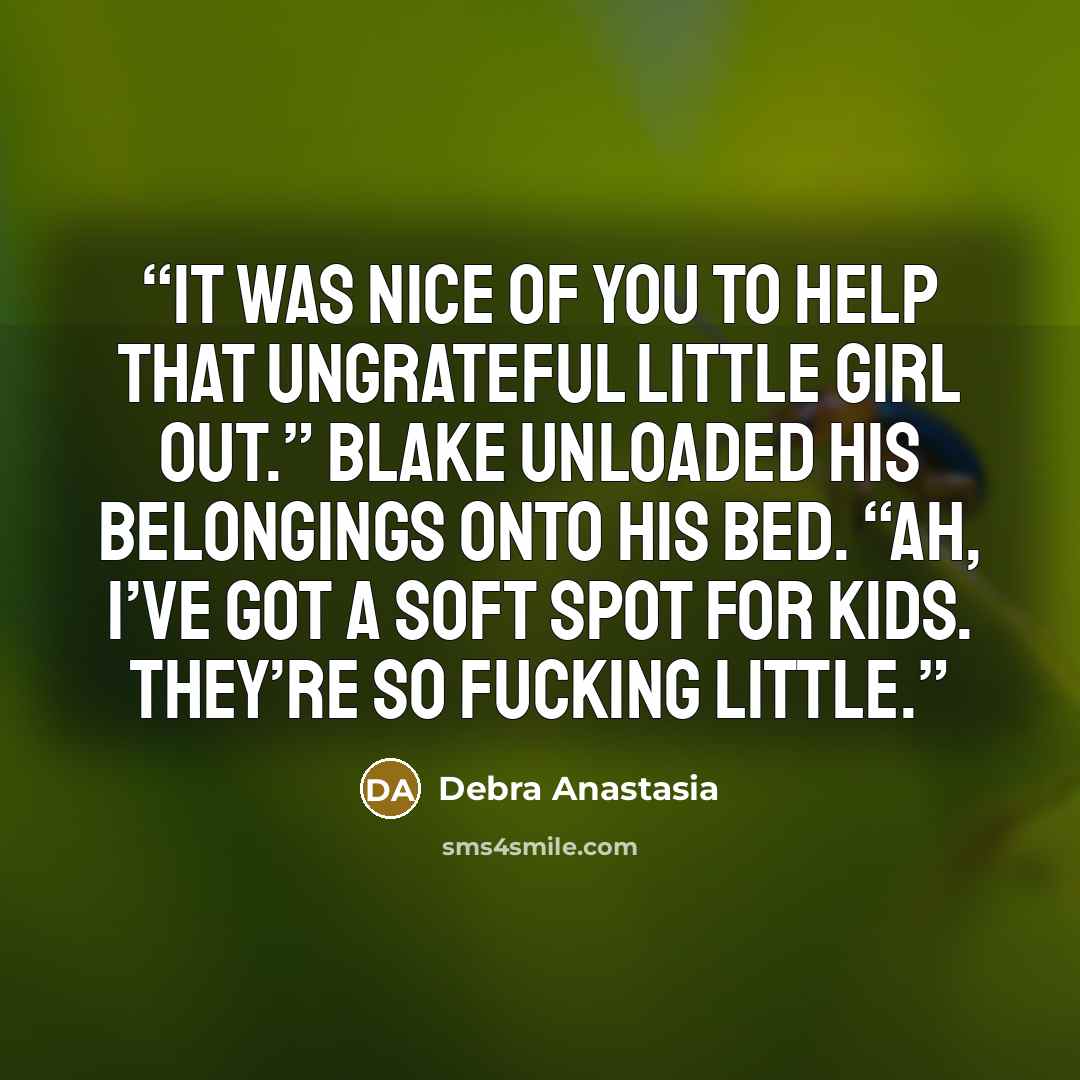 “It was nice of you to help that ungrateful little girl out.” Blake unloaded his belongings onto his bed. “Ah, I’ve got a soft spot for kids. They’re so fucking little.” quote by Debra Anastasia