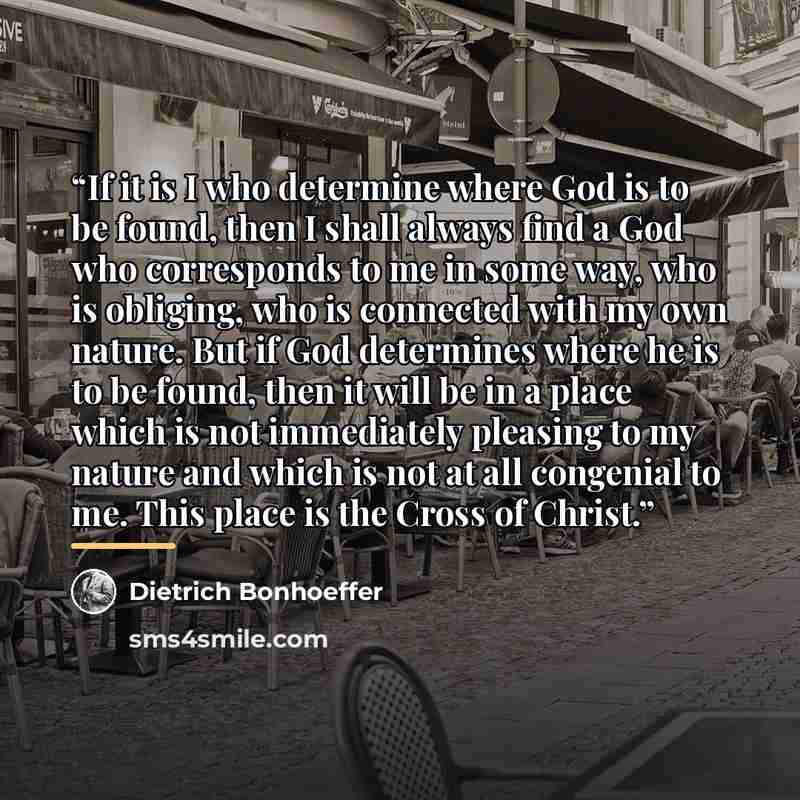 “If it is I who determine where God is to be found, then I shall always find a God who corresponds to me in some way, who is obliging, who is connected with my own nature. But if God determines where he is to be found, then it will be in a place which is not immediately pleasing to my nature and…” quote by Dietrich Bonhoeffer