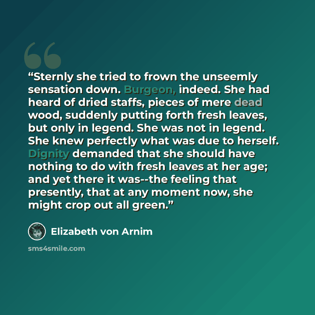 “Sternly she tried to frown the unseemly sensation down. Burgeon, indeed. She had heard of dried staffs, pieces of mere dead wood, suddenly putting forth fresh leaves, but only in legend. She was not in legend. She knew perfectly what was due to herself. Dignity demanded that she should have…” quote by Elizabeth von Arnim