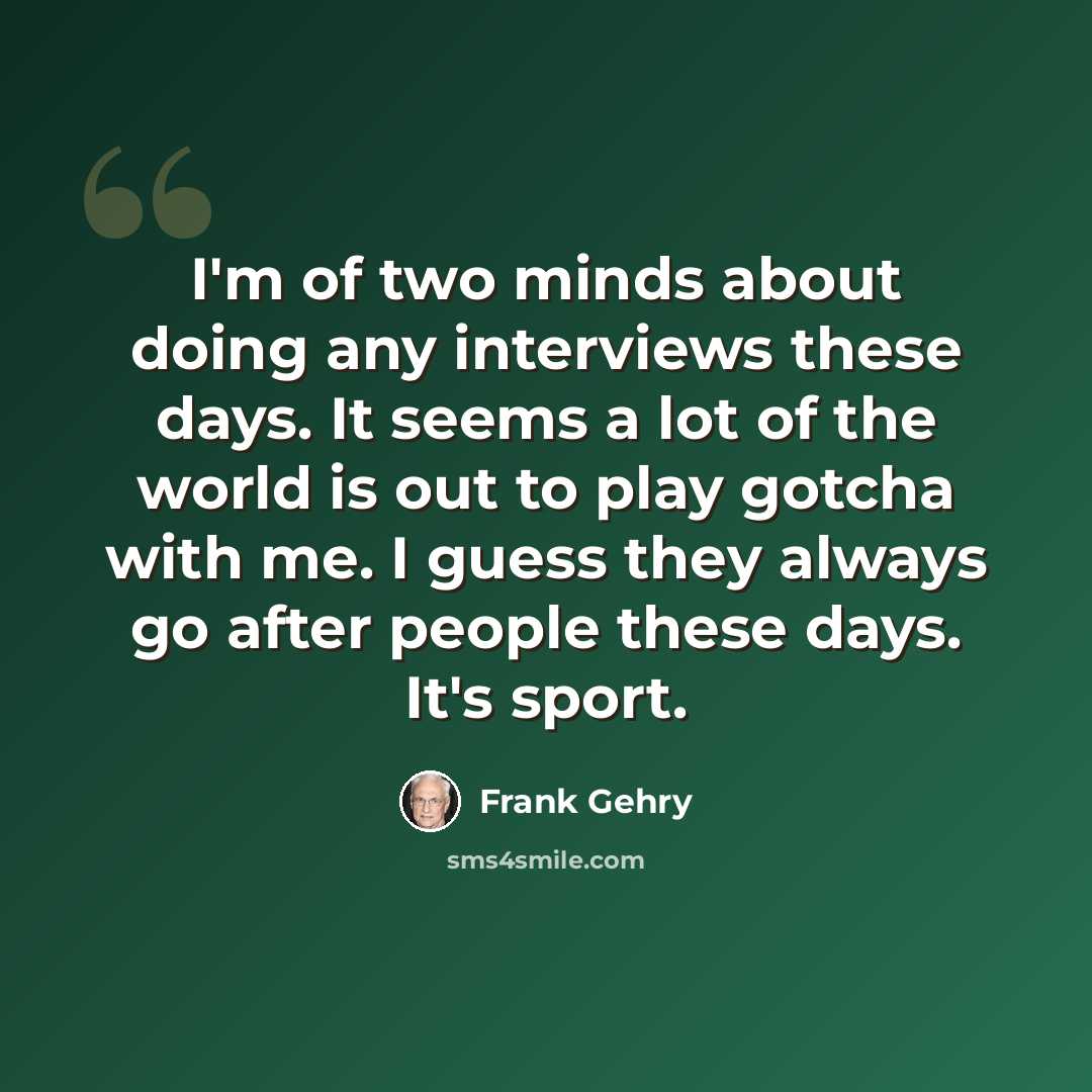“I'm of two minds about doing any interviews these days. It seems a lot of the world is out to play gotcha with me. I guess they always go after people these days. It's sport.” quote by Frank Gehry