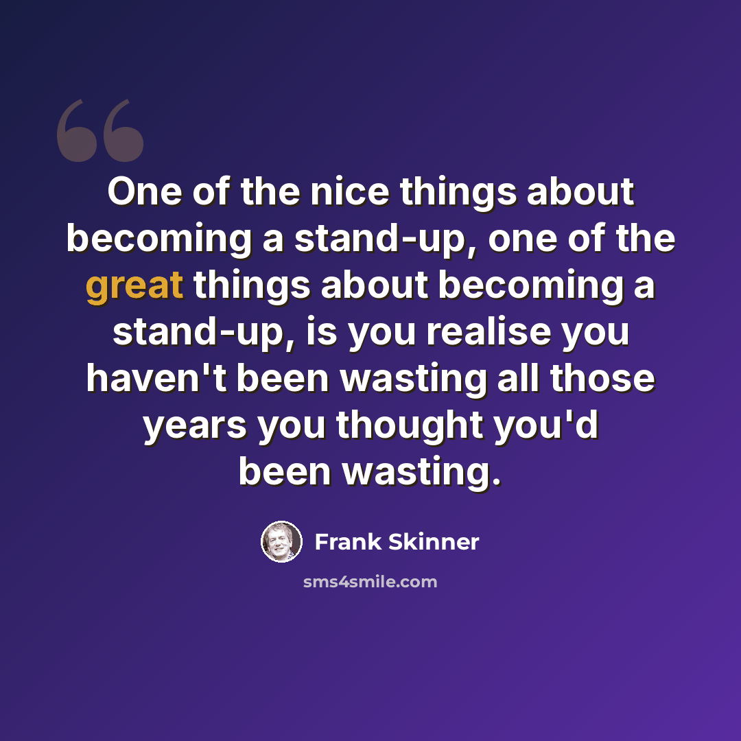 “One of the nice things about becoming a stand-up, one of the great things about becoming a stand-up, is you realise you haven't been wasting all those years you thought you'd been wasting.” quote by Frank Skinner