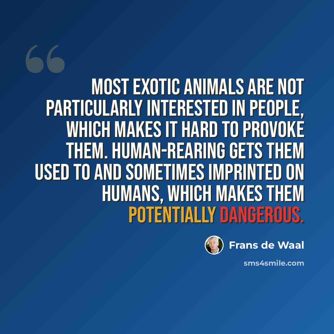 “Most exotic animals are not particularly interested in people, which makes it hard to provoke them. Human-rearing gets them used to and sometimes imprinted on humans, which makes them potentially dangerous.” quote by Frans de Waal