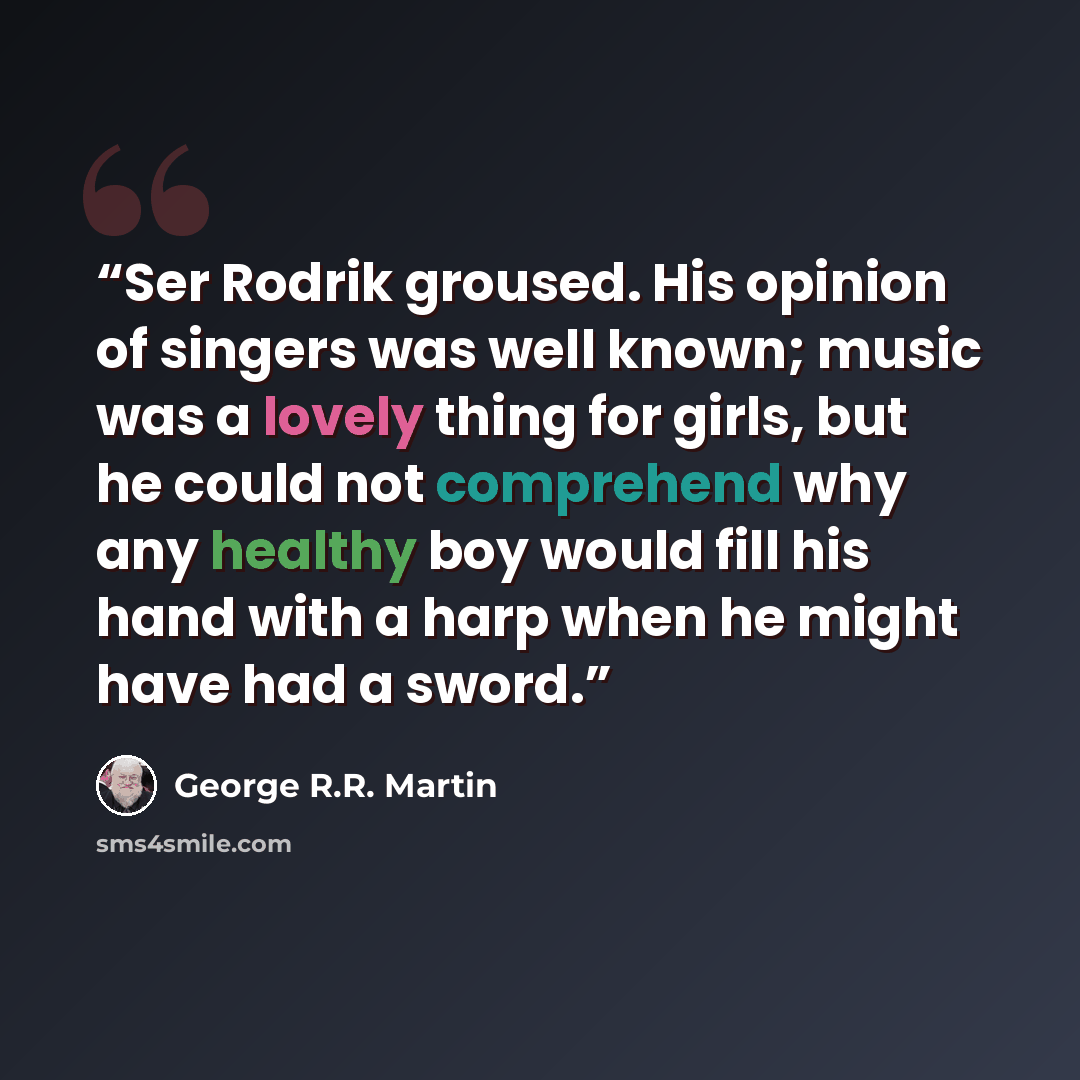 “Ser Rodrik groused. His opinion of singers was well known; music was a lovely thing for girls, but he could not comprehend why any healthy boy would fill his hand with a harp when he might have had a sword.” quote by George R.R. Martin