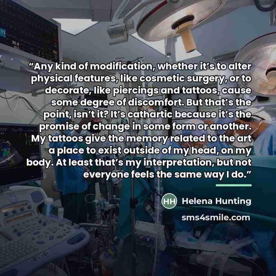 “Any kind of modification, whether it’s to alter physical features, like cosmetic surgery, or to decorate, like piercings and tattoos, cause some degree of discomfort. But that’s the point, isn’t it? It’s cathartic because it’s the promise of change in some form or another. My tattoos give the…” quote by Helena Hunting