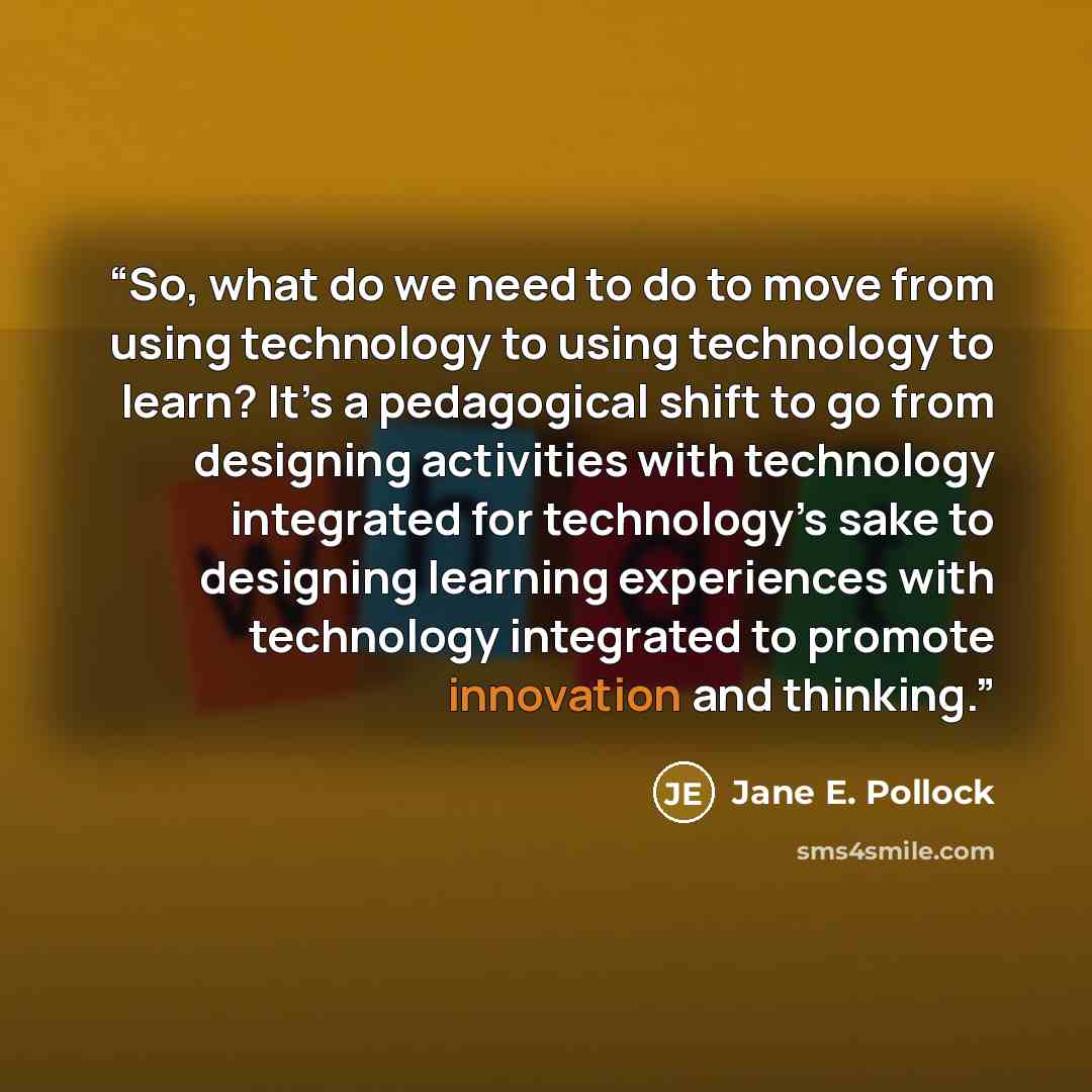 “So, what do we need to do to move from using technology to using technology to learn? It’s a pedagogical shift to go from designing activities with technology integrated for technology’s sake to designing learning experiences with technology integrated to promote innovation and thinking.” quote by Jane E. Pollock