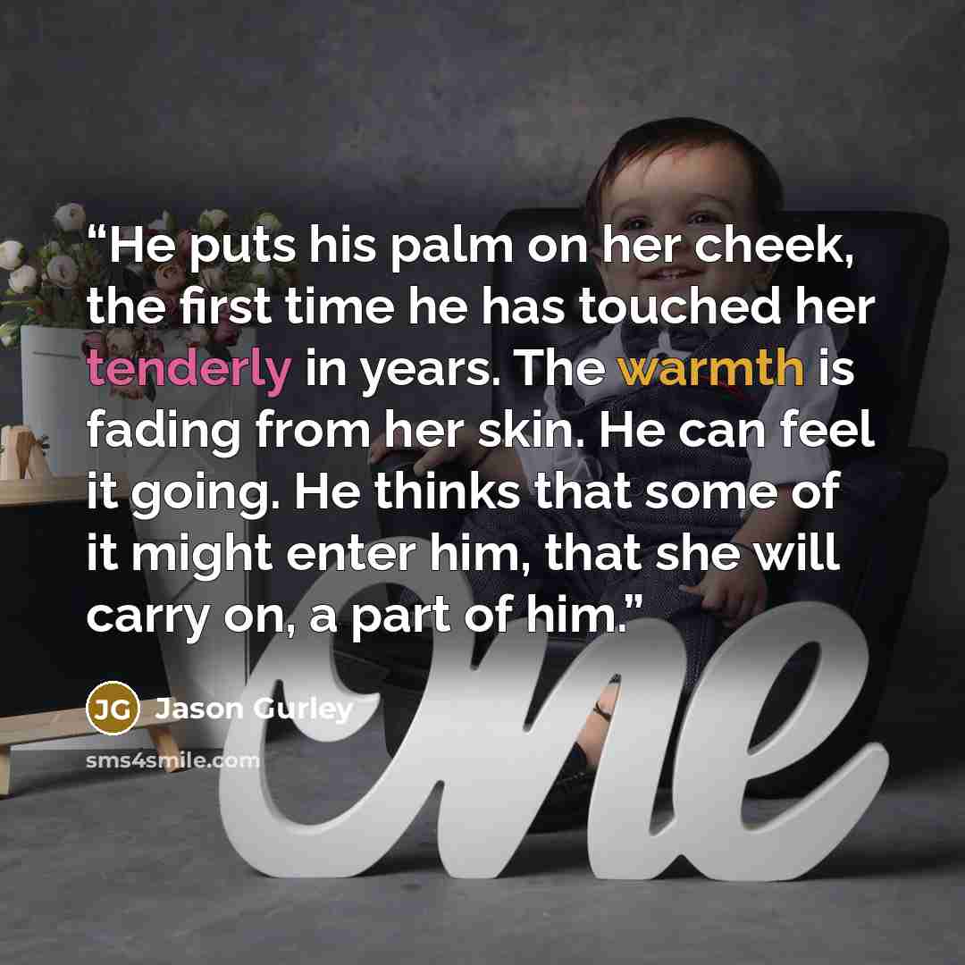 “He puts his palm on her cheek, the first time he has touched her tenderly in years. The warmth is fading from her skin. He can feel it going. He thinks that some of it might enter him, that she will carry on, a part of him.” quote by Jason Gurley