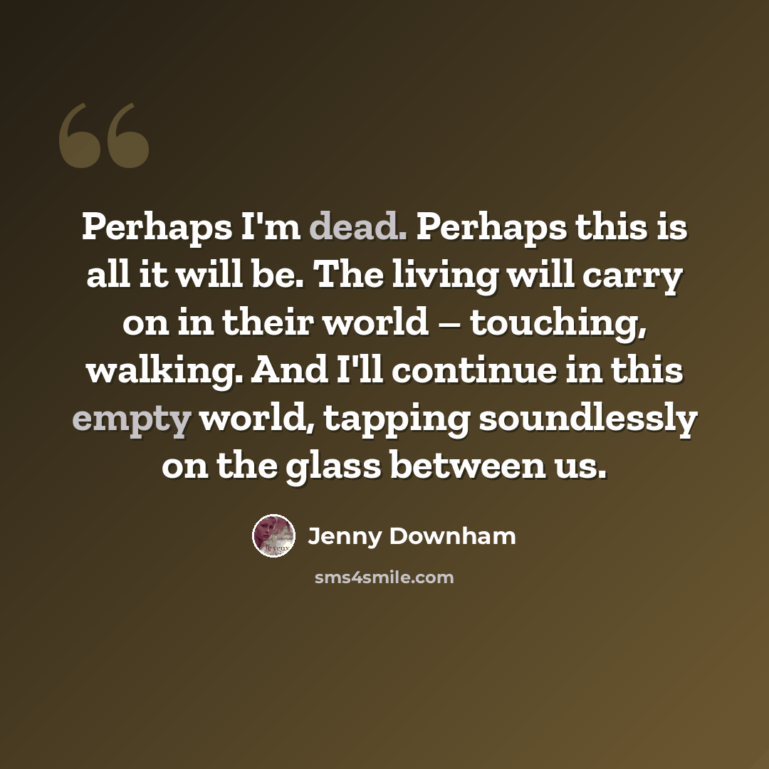 “Perhaps I'm dead. Perhaps this is all it will be. The living will carry on in their world – touching, walking. And I'll continue in this empty world, tapping soundlessly on the glass between us.” quote by Jenny Downham