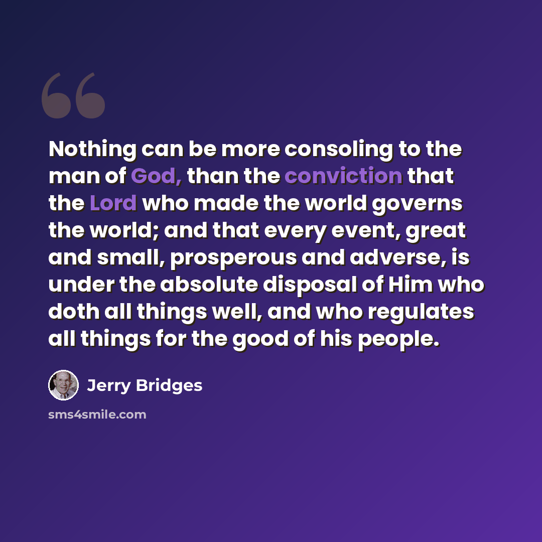 “Nothing can be more consoling to the man of God, than the conviction that the Lord who made the world governs the world; and that every event, great and small, prosperous and adverse, is under the absolute disposal of Him who doth all things well, and who regulates all things for the good of his…” quote by Jerry Bridges