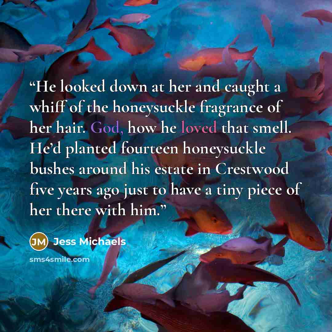 “He looked down at her and caught a whiff of the honeysuckle fragrance of her hair. God, how he loved that smell. He’d planted fourteen honeysuckle bushes around his estate in Crestwood five years ago just to have a tiny piece of her there with him.” quote by Jess Michaels