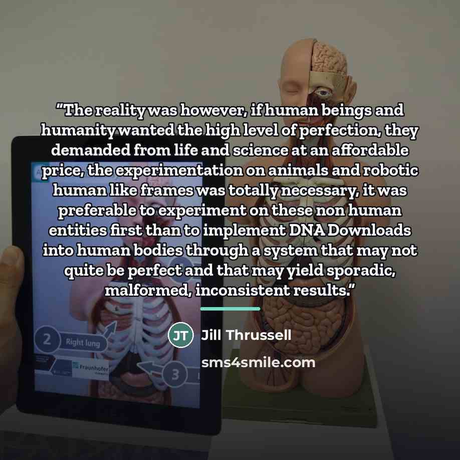 “The reality was however, if human beings and humanity wanted the high level of perfection, they demanded from life and science at an affordable price, the experimentation on animals and robotic human like frames was totally necessary, it was preferable to experiment on these non human entities…” quote by Jill Thrussell