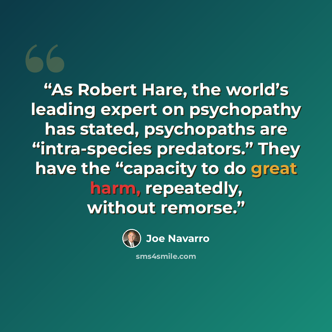 “As Robert Hare, the world’s leading expert on psychopathy has stated, psychopaths are “intra-species predators.” They have the “capacity to do great harm, repeatedly, without remorse.” quote by Joe Navarro