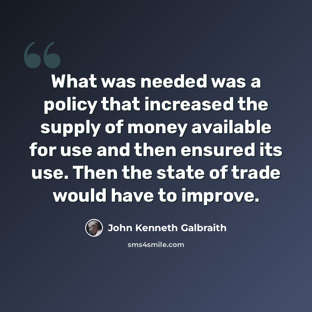 “What was needed was a policy that increased the supply of money available for use and then ensured its use. Then the state of trade would have to improve.” quote by John Kenneth Galbraith