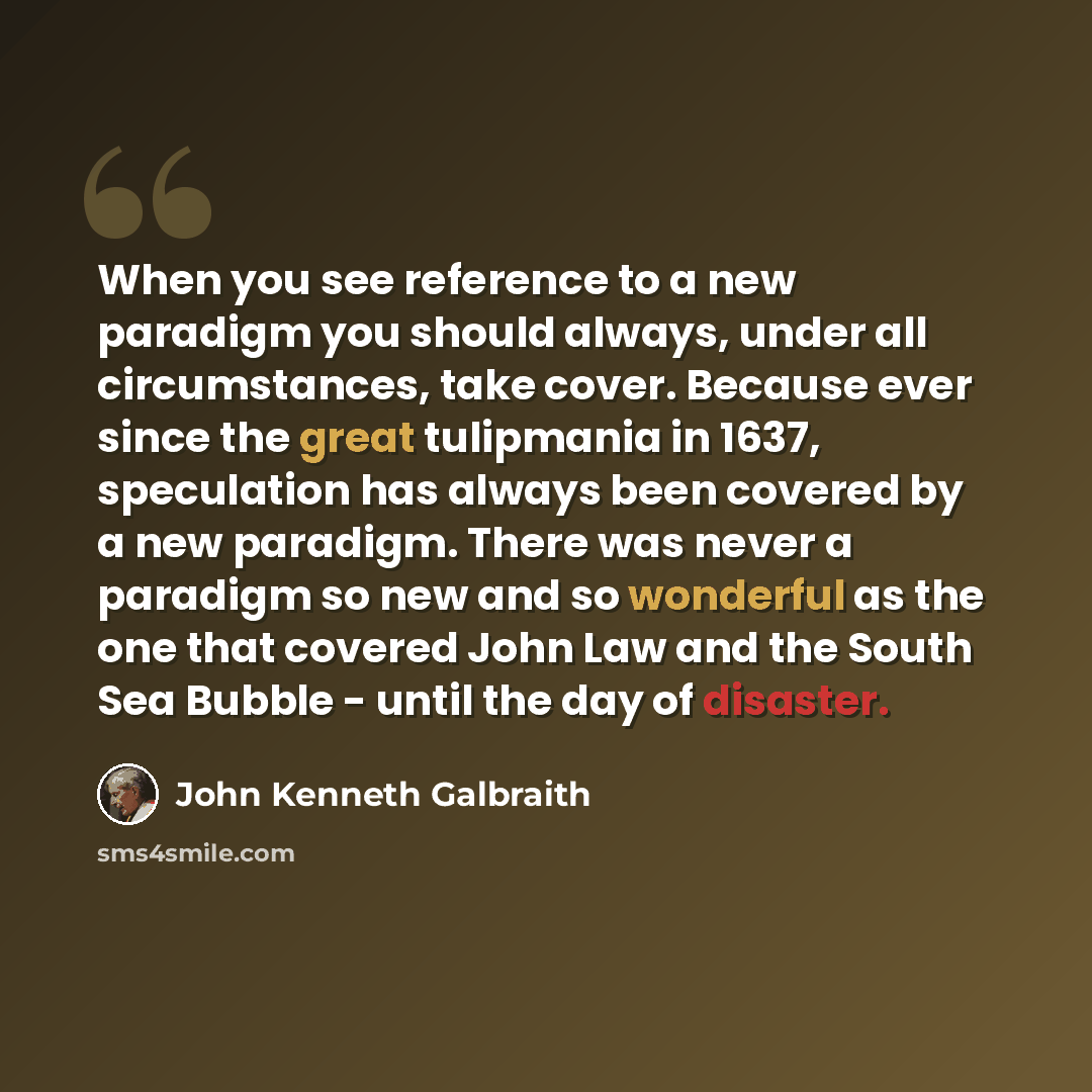 “When you see reference to a new paradigm you should always, under all circumstances, take cover. Because ever since the great tulipmania in 1637, speculation has always been covered by a new paradigm. There was never a paradigm so new and so wonderful as the one that covered John Law and the South…” quote by John Kenneth Galbraith