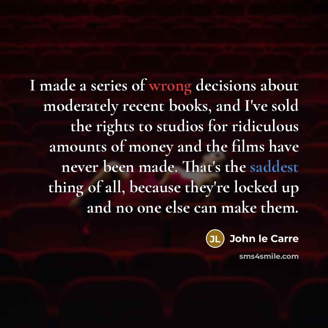 “I made a series of wrong decisions about moderately recent books, and I've sold the rights to studios for ridiculous amounts of money and the films have never been made. That's the saddest thing of all, because they're locked up and no one else can make them.” quote by John le Carre