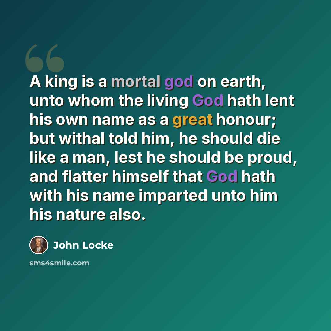 “A king is a mortal god on earth, unto whom the living God hath lent his own name as a great honour; but withal told him, he should die like a man, lest he should be proud, and flatter himself that God hath with his name imparted unto him his nature also.” quote by John Locke