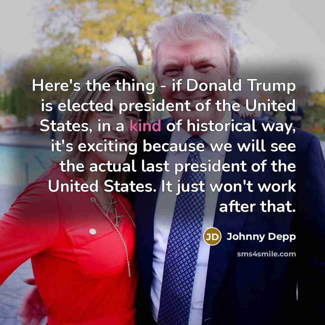 “Here's the thing - if Donald Trump is elected president of the United States, in a kind of historical way, it's exciting because we will see the actual last president of the United States. It just won't work after that.” quote by Johnny Depp
