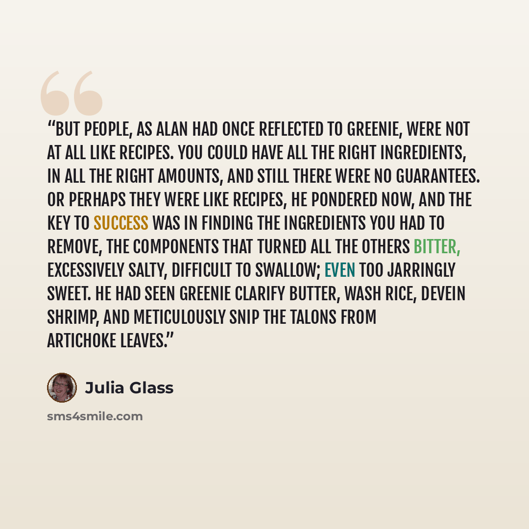 “But people, as Alan had once reflected to Greenie, were not at all like recipes. You could have all the right ingredients, in all the right amounts, and still there were no guarantees. Or perhaps they were like recipes, he pondered now, and the key to success was in finding the ingredients you had…” quote by Julia Glass