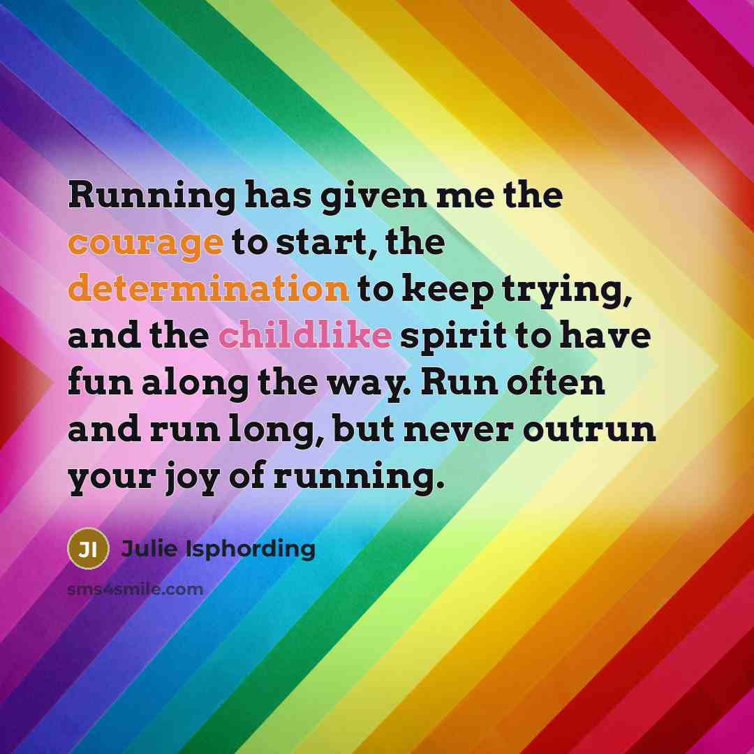 “Running has given me the courage to start, the determination to keep trying, and the childlike spirit to have fun along the way. Run often and run long, but never outrun your joy of running.” quote by Julie Isphording