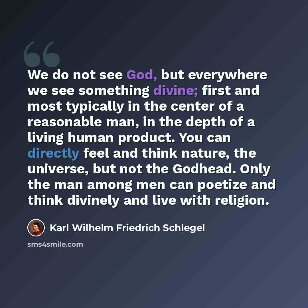 “We do not see God, but everywhere we see something divine; first and most typically in the center of a reasonable man, in the depth of a living human product. You can directly feel and think nature, the universe, but not the Godhead. Only the man among men can poetize and think divinely and live…” quote by Karl Wilhelm Friedrich Schlegel