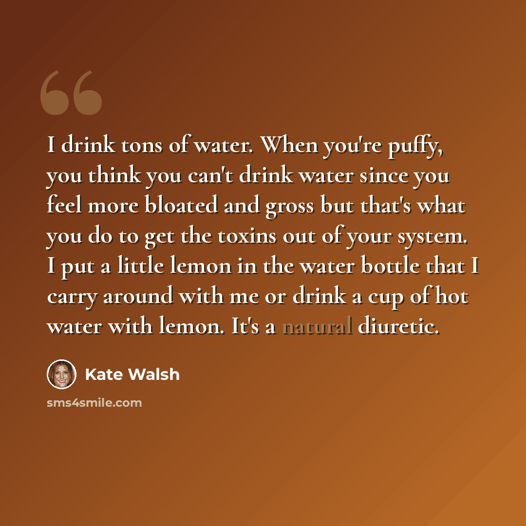 “I drink tons of water. When you're puffy, you think you can't drink water since you feel more bloated and gross but that's what you do to get the toxins out of your system. I put a little lemon in the water bottle that I carry around with me or drink a cup of hot water with lemon. It's a natural…” quote by Kate Walsh