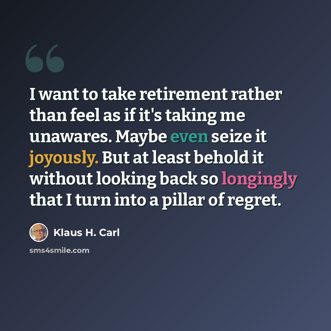 “I want to take retirement rather than feel as if it's taking me unawares. Maybe even seize it joyously. But at least behold it without looking back so longingly that I turn into a pillar of regret.” quote by Klaus H. Carl