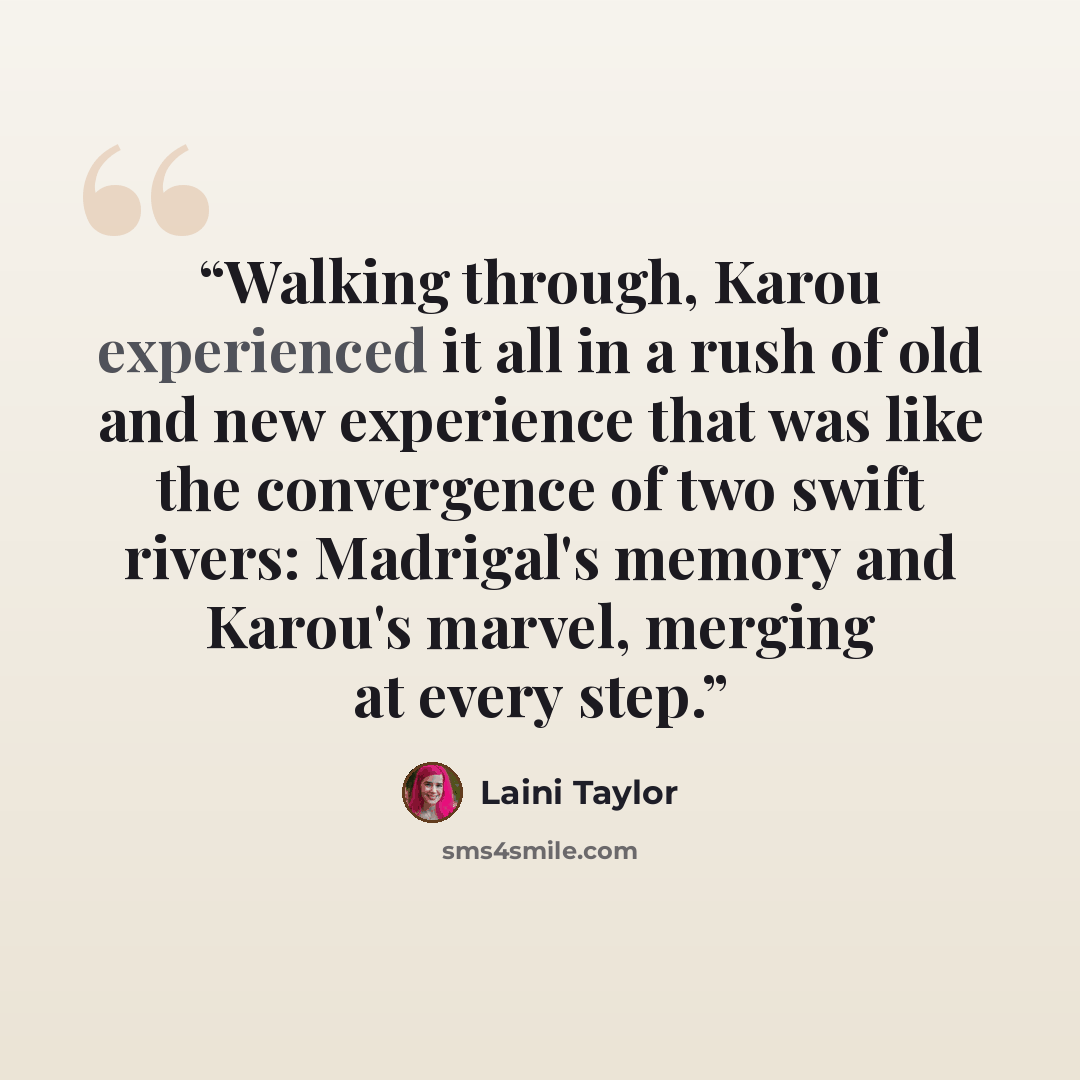 “Walking through, Karou experienced it all in a rush of old and new experience that was like the convergence of two swift rivers: Madrigal's memory and Karou's marvel, merging at every step.” quote by Laini Taylor