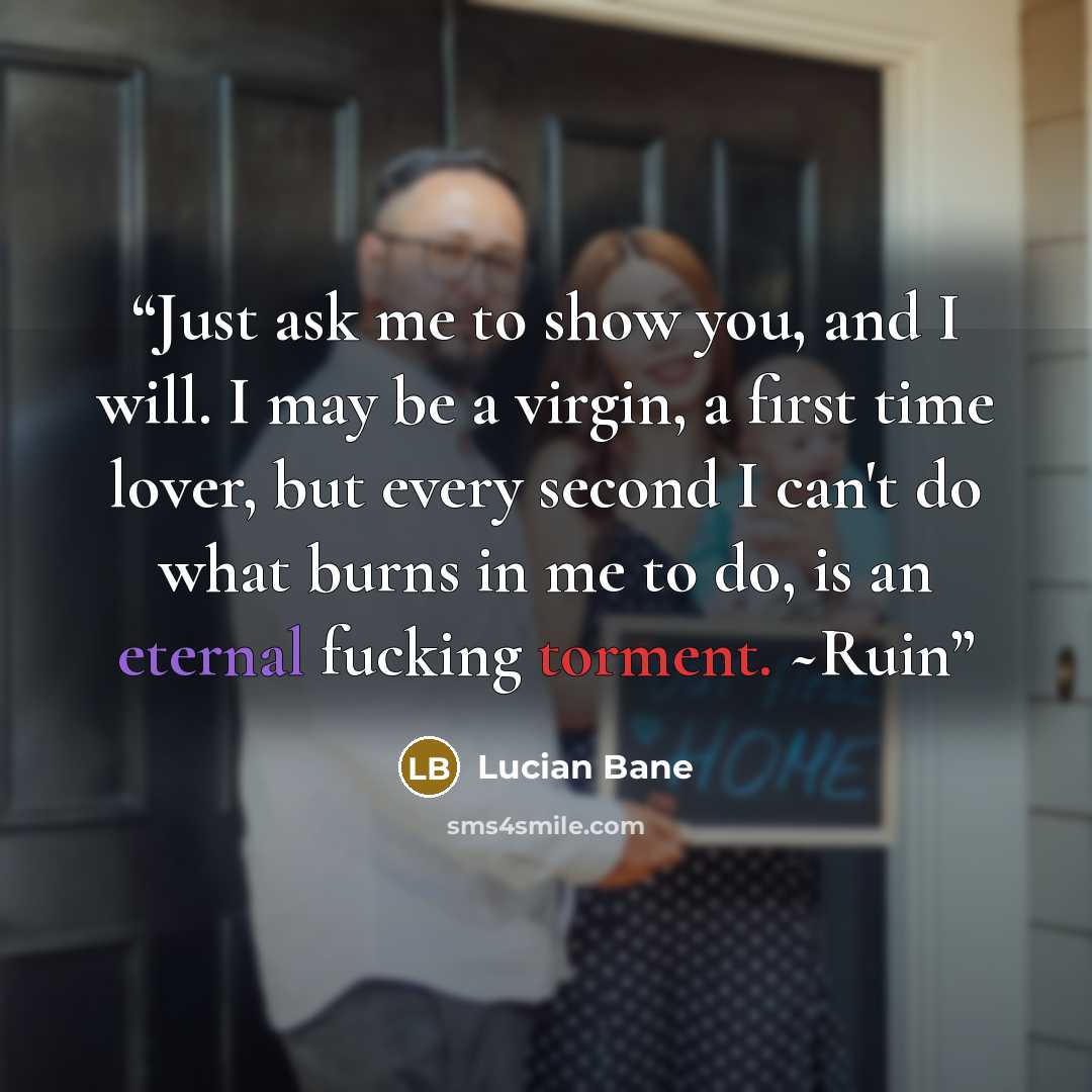 “Just ask me to show you, and I will. I may be a virgin, a first time lover, but every second I can't do what burns in me to do, is an eternal fucking torment. ~Ruin” quote by Lucian Bane