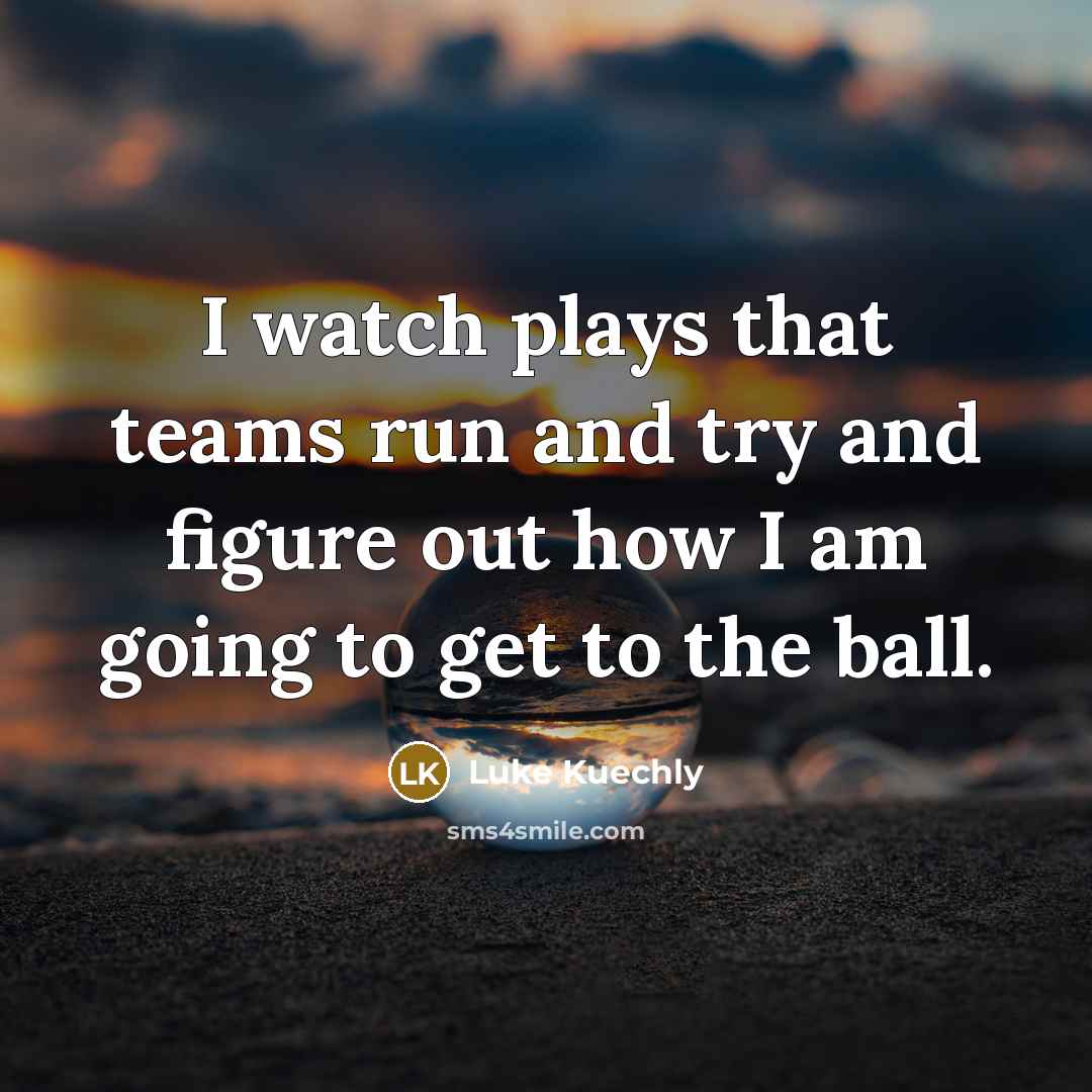 “I watch plays that teams run and try and figure out how I am going to get to the ball.” quote by Luke Kuechly